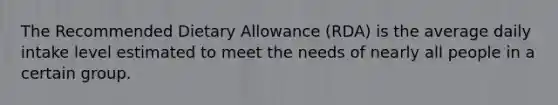 The Recommended Dietary Allowance (RDA) is the average daily intake level estimated to meet the needs of nearly all people in a certain group.