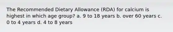 The Recommended Dietary Allowance (RDA) for calcium is highest in which age group? a. 9 to 18 years b. over 60 years c. 0 to 4 years d. 4 to 8 years