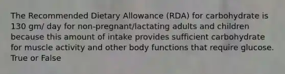 The Recommended Dietary Allowance (RDA) for carbohydrate is 130 gm/ day for non-pregnant/lactating adults and children because this amount of intake provides sufficient carbohydrate for muscle activity and other body functions that require glucose. True or False