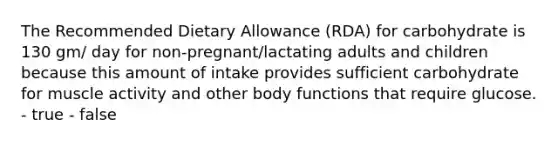 The Recommended Dietary Allowance (RDA) for carbohydrate is 130 gm/ day for non-pregnant/lactating adults and children because this amount of intake provides sufficient carbohydrate for muscle activity and other body functions that require glucose. - true - false