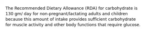 The Recommended Dietary Allowance (RDA) for carbohydrate is 130 gm/ day for non-pregnant/lactating adults and children because this amount of intake provides sufficient carbohydrate for muscle activity and other body functions that require glucose.