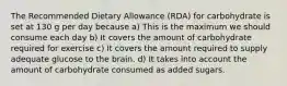 The Recommended Dietary Allowance (RDA) for carbohydrate is set at 130 g per day because a) This is the maximum we should consume each day b) It covers the amount of carbohydrate required for exercise c) It covers the amount required to supply adequate glucose to the brain. d) It takes into account the amount of carbohydrate consumed as added sugars.