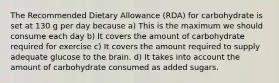 The Recommended Dietary Allowance (RDA) for carbohydrate is set at 130 g per day because a) This is the maximum we should consume each day b) It covers the amount of carbohydrate required for exercise c) It covers the amount required to supply adequate glucose to the brain. d) It takes into account the amount of carbohydrate consumed as added sugars.