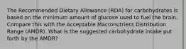 The Recommended Dietary Allowance (RDA) for carbohydrates is based on the minimum amount of glucose used to fuel the brain. Compare this with the Acceptable Macronutrient Distribution Range (AMDR). What is the suggested carbohydrate intake put forth by the AMDR?