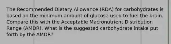 The Recommended Dietary Allowance (RDA) for carbohydrates is based on the minimum amount of glucose used to fuel the brain. Compare this with the Acceptable Macronutrient Distribution Range (AMDR). What is the suggested carbohydrate intake put forth by the AMDR?