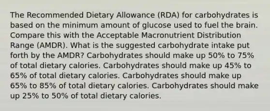 The Recommended Dietary Allowance (RDA) for carbohydrates is based on the minimum amount of glucose used to fuel the brain. Compare this with the Acceptable Macronutrient Distribution Range (AMDR). What is the suggested carbohydrate intake put forth by the AMDR? Carbohydrates should make up 50% to 75% of total dietary calories. Carbohydrates should make up 45% to 65% of total dietary calories. Carbohydrates should make up 65% to 85% of total dietary calories. Carbohydrates should make up 25% to 50% of total dietary calories.