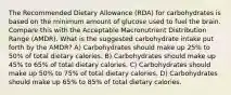 The Recommended Dietary Allowance (RDA) for carbohydrates is based on the minimum amount of glucose used to fuel the brain. Compare this with the Acceptable Macronutrient Distribution Range (AMDR). What is the suggested carbohydrate intake put forth by the AMDR? A) Carbohydrates should make up 25% to 50% of total dietary calories. B) Carbohydrates should make up 45% to 65% of total dietary calories. C) Carbohydrates should make up 50% to 75% of total dietary calories. D) Carbohydrates should make up 65% to 85% of total dietary calories.