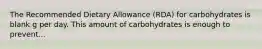 The Recommended Dietary Allowance (RDA) for carbohydrates is blank g per day. This amount of carbohydrates is enough to prevent...