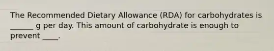 The Recommended Dietary Allowance (RDA) for carbohydrates is ______ g per day. This amount of carbohydrate is enough to prevent ____.