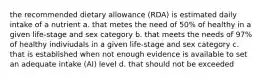 the recommended dietary allowance (RDA) is estimated daily intake of a nutrient a. that metes the need of 50% of healthy in a given life-stage and sex category b. that meets the needs of 97% of healthy indiviudals in a given life-stage and sex category c. that is established when not enough evidence is available to set an adequate intake (AI) level d. that should not be exceeded