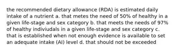 the recommended dietary allowance (RDA) is estimated daily intake of a nutrient a. that metes the need of 50% of healthy in a given life-stage and sex category b. that meets the needs of 97% of healthy indiviudals in a given life-stage and sex category c. that is established when not enough evidence is available to set an adequate intake (AI) level d. that should not be exceeded