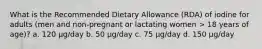 What is the Recommended Dietary Allowance (RDA) of iodine for adults (men and non-pregnant or lactating women > 18 years of age)? a. 120 μg/day b. 50 μg/day c. 75 μg/day d. 150 μg/day