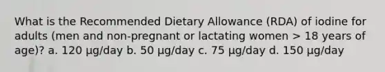 What is the Recommended Dietary Allowance (RDA) of iodine for adults (men and non-pregnant or lactating women > 18 years of age)? a. 120 μg/day b. 50 μg/day c. 75 μg/day d. 150 μg/day