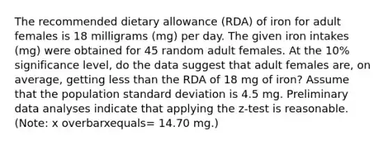 The recommended dietary allowance​ (RDA) of iron for adult females is 18 milligrams​ (mg) per day. The given iron intakes​ (mg) were obtained for 45 random adult females. At the 10​% significance​ level, do the data suggest that adult females​ are, on​ average, getting less than the RDA of 18 mg of​ iron? Assume that the population standard deviation is 4.5 mg. Preliminary data analyses indicate that applying the​ z-test is reasonable.​ (Note: x overbarxequals= 14.70 ​mg.)