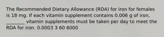 The Recommended Dietary Allowance (RDA) for iron for females is 18 mg. If each vitamin supplement contains 0.006 g of iron, ________ vitamin supplements must be taken per day to meet the RDA for iron. 0.0003 3 60 6000