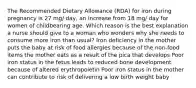 The Recommended Dietary Allowance (RDA) for iron during pregnancy is 27 mg/ day, an increase from 18 mg/ day for women of childbearing age. Which reason is the best explanation a nurse should give to a woman who wonders why she needs to consume more iron than usual? Iron deficiency in the mother puts the baby at risk of food allergies because of the non-food items the mother eats as a result of the pica that develops Poor iron status in the fetus leads to reduced bone development because of altered erythropoietin Poor iron status in the mother can contribute to risk of delivering a low birth weight baby