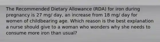 The Recommended Dietary Allowance (RDA) for iron during pregnancy is 27 mg/ day, an increase from 18 mg/ day for women of childbearing age. Which reason is the best explanation a nurse should give to a woman who wonders why she needs to consume more iron than usual?