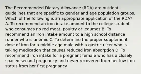 The Recommended Dietary Allowance (RDA) are nutrient guidelines that are specific to gender and age population groups. Which of the following is an appropriate application of the RDA? A. To recommend an iron intake amount to the college student who consumes no red meat, poultry or legumes B. To recommend an iron intake amount to a high school distance runner who is anemic C. To determine the proper supplement dose of iron for a middle age male with a gastric ulcer who is taking medication that causes reduced iron absorption D. To recommend iron intake for a pregnant female who has a closely spaced second pregnancy and never recovered from her low iron status from her first pregnancy