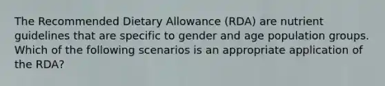 The Recommended Dietary Allowance (RDA) are nutrient guidelines that are specific to gender and age population groups. Which of the following scenarios is an appropriate application of the RDA?