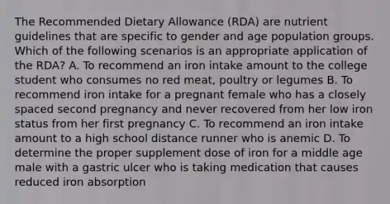 The Recommended Dietary Allowance (RDA) are nutrient guidelines that are specific to gender and age population groups. Which of the following scenarios is an appropriate application of the RDA? A. To recommend an iron intake amount to the college student who consumes no red meat, poultry or legumes B. To recommend iron intake for a pregnant female who has a closely spaced second pregnancy and never recovered from her low iron status from her first pregnancy C. To recommend an iron intake amount to a high school distance runner who is anemic D. To determine the proper supplement dose of iron for a middle age male with a gastric ulcer who is taking medication that causes reduced iron absorption