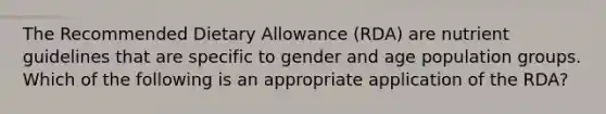 The Recommended Dietary Allowance (RDA) are nutrient guidelines that are specific to gender and age population groups. Which of the following is an appropriate application of the RDA?