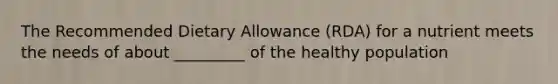 The Recommended Dietary Allowance (RDA) for a nutrient meets the needs of about _________ of the healthy population