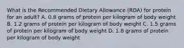 What is the Recommended Dietary Allowance (RDA) for protein for an adult? A. 0.8 grams of protein per kilogram of body weight B. 1.2 grams of protein per kilogram of body weight C. 1.5 grams of protein per kilogram of body weight D. 1.8 grams of protein per kilogram of body weight