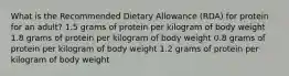 What is the Recommended Dietary Allowance (RDA) for protein for an adult? 1.5 grams of protein per kilogram of body weight 1.8 grams of protein per kilogram of body weight 0.8 grams of protein per kilogram of body weight 1.2 grams of protein per kilogram of body weight