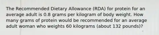 The Recommended Dietary Allowance (RDA) for protein for an average adult is 0.8 grams per kilogram of body weight. How many grams of protein would be recommended for an average adult woman who weights 60 kilograms (about 132 pounds)?