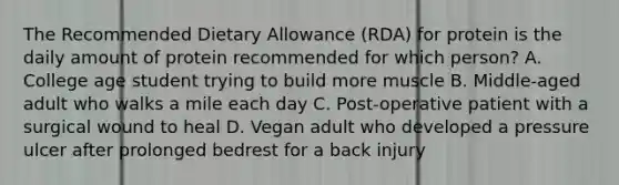 The Recommended Dietary Allowance (RDA) for protein is the daily amount of protein recommended for which person? A. College age student trying to build more muscle B. Middle-aged adult who walks a mile each day C. Post-operative patient with a surgical wound to heal D. Vegan adult who developed a pressure ulcer after prolonged bedrest for a back injury