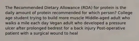 The Recommended Dietary Allowance (RDA) for protein is the daily amount of protein recommended for which person? College age student trying to build more muscle Middle-aged adult who walks a mile each day Vegan adult who developed a pressure ulcer after prolonged bedrest for a back injury Post-operative patient with a surgical wound to heal