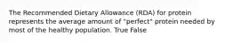 The Recommended Dietary Allowance (RDA) for protein represents the average amount of "perfect" protein needed by most of the healthy population. True False