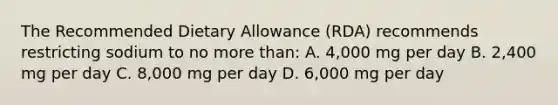 The Recommended Dietary Allowance (RDA) recommends restricting sodium to no more than: A. 4,000 mg per day B. 2,400 mg per day C. 8,000 mg per day D. 6,000 mg per day