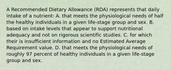 A Recommended Dietary Allowance (RDA) represents that daily intake of a nutrient: A. that meets the physiological needs of half the healthy individuals in a given life-stage group and sex. B. based on intake levels that appear to support nutritional adequacy and not on rigorous scientific studies. C. for which their is insufficient information and no Estimated Average Requirement value. D. that meets the physiological needs of roughly 97 percent of healthy individuals in a given life-stage group and sex.