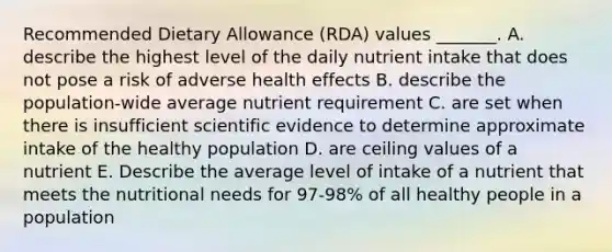 Recommended Dietary Allowance (RDA) values _______. A. describe the highest level of the daily nutrient intake that does not pose a risk of adverse health effects B. describe the population-wide average nutrient requirement C. are set when there is insufficient scientific evidence to determine approximate intake of the healthy population D. are ceiling values of a nutrient E. Describe the average level of intake of a nutrient that meets the nutritional needs for 97-98% of all healthy people in a population