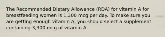 The Recommended Dietary Allowance (RDA) for vitamin A for breastfeeding women is 1,300 mcg per day. To make sure you are getting enough vitamin A, you should select a supplement containing 3,300 mcg of vitamin A.