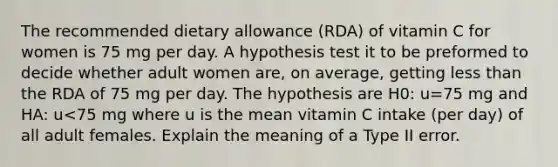 The recommended dietary allowance (RDA) of vitamin C for women is 75 mg per day. A hypothesis test it to be preformed to decide whether adult women are, on average, getting less than the RDA of 75 mg per day. The hypothesis are H0: u=75 mg and HA: u<75 mg where u is the mean vitamin C intake (per day) of all adult females. Explain the meaning of a Type II error.