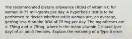 The recommended dietary allowance (RDA) of vitamin C for women is 75 milligrams per day. A hypothesis test is to be performed to decide whether adult women are, on average, getting less than the RDA of 75 mg per day. The hypotheses are > 75mg and < 75mg, where is the mean vitamin C intake (per day) of all adult females. Explain the meaning of a Type II error