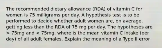 The recommended dietary allowance (RDA) of vitamin C for women is 75 milligrams per day. A hypothesis test is to be performed to decide whether adult women are, on average, getting <a href='https://www.questionai.com/knowledge/k7BtlYpAMX-less-than' class='anchor-knowledge'>less than</a> the RDA of 75 mg per day. The hypotheses are > 75mg and < 75mg, where is the mean vitamin C intake (per day) of all adult females. Explain the meaning of a Type II error