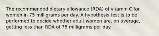 The recommended dietary allowance (RDA) of vitamin C for women in 75 milligrams per day. A hypothesis test is to be performed to decide whether adult women are, on average, getting less than RDA of 75 milligrams per day.