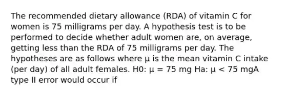 The recommended dietary allowance (RDA) of vitamin C for women is 75 milligrams per day. A hypothesis test is to be performed to decide whether adult women are, on average, getting less than the RDA of 75 milligrams per day. The hypotheses are as follows where μ is the mean vitamin C intake (per day) of all adult females. H0: μ = 75 mg Ha: μ < 75 mgA type II error would occur if