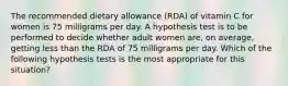 The recommended dietary allowance (RDA) of vitamin C for women is 75 milligrams per day. A hypothesis test is to be performed to decide whether adult women are, on average, getting less than the RDA of 75 milligrams per day. Which of the following hypothesis tests is the most appropriate for this situation?