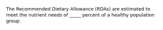 The Recommended Dietary Allowance (RDAs) are estimated to meet the nutrient needs of _____ percent of a healthy population group.