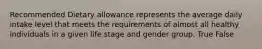 Recommended Dietary allowance represents the average daily intake level that meets the requirements of almost all healthy individuals in a given life stage and gender group. True False