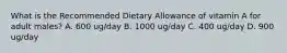 What is the Recommended Dietary Allowance of vitamin A for adult males? A. 600 ug/day B. 1000 ug/day C. 400 ug/day D. 900 ug/day