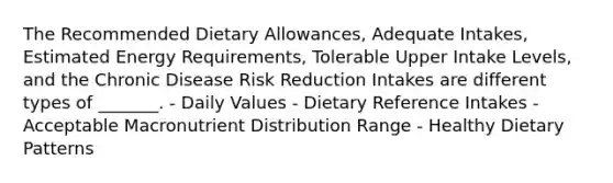 The Recommended Dietary Allowances, Adequate Intakes, Estimated Energy Requirements, Tolerable Upper Intake Levels, and the Chronic Disease Risk Reduction Intakes are different types of _______. - Daily Values - Dietary Reference Intakes - Acceptable Macronutrient Distribution Range - Healthy Dietary Patterns