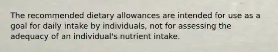 The recommended dietary allowances are intended for use as a goal for daily intake by individuals, not for assessing the adequacy of an individual's nutrient intake.