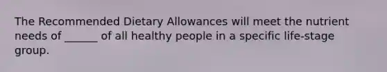 The Recommended Dietary Allowances will meet the nutrient needs of ______ of all healthy people in a specific life-stage group.