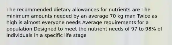 The recommended dietary allowances for nutrients are The minimum amounts needed by an average 70 kg man Twice as high is almost everyone needs Average requirements for a population Designed to meet the nutrient needs of 97 to 98% of individuals in a specific life stage