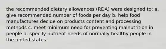 the recommended dietary allowances (RDA) were designed to: a. give recommended number of foods per day b. help food manufactures decide on products content and processing methods c. meet minimum need for preventing malnutrition in people d. specify nutrient needs of normally healthy people in the united states